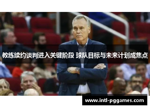 教练续约谈判进入关键阶段 球队目标与未来计划成焦点