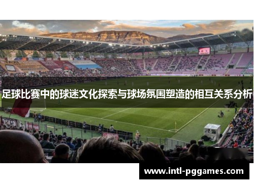 足球比赛中的球迷文化探索与球场氛围塑造的相互关系分析 足球比赛中的球迷文化探索与球场氛围塑造的相互关系分析