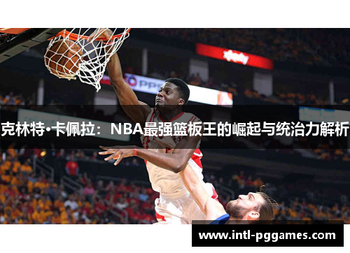 克林特·卡佩拉:NBA最强篮板王的崛起与统治力解析 克林特·卡佩拉:NBA最强篮板王的崛起与统治力解析