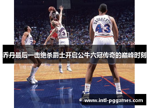 乔丹最后一击绝杀爵士开启公牛六冠传奇的巅峰时刻 乔丹最后一击绝杀爵士开启公牛六冠传奇的巅峰时刻