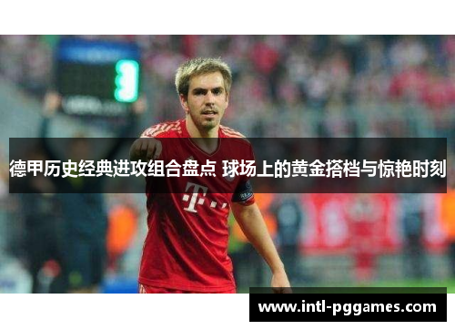 德甲历史经典进攻组合盘点 球场上的黄金搭档与惊艳时刻