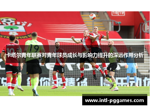 卡塔尔青年联赛对青年球员成长与影响力提升的深远作用分析