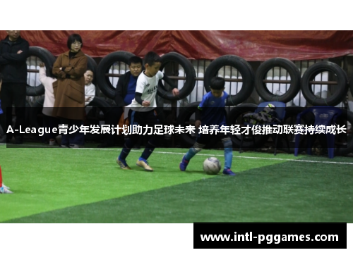 A-League青少年发展计划助力足球未来 培养年轻才俊推动联赛持续成长 A-League青少年发展计划助力足球未来 培养年轻才俊推动联赛持续成长