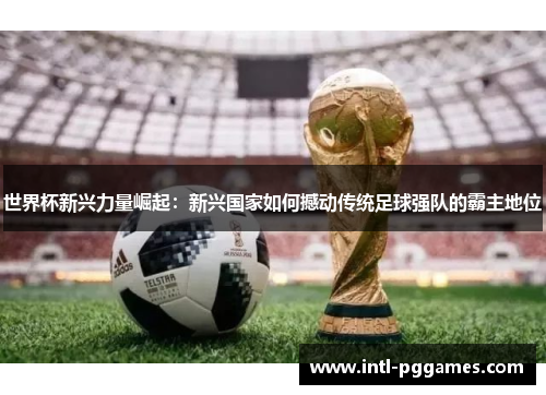 世界杯新兴力量崛起:新兴国家如何撼动传统足球强队的霸主地位 世界杯新兴力量崛起:新兴国家如何撼动传统足球强队的霸主地位