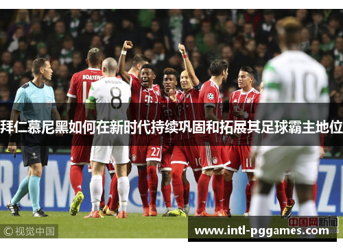 拜仁慕尼黑如何在新时代持续巩固和拓展其足球霸主地位 拜仁慕尼黑如何在新时代持续巩固和拓展其足球霸主地位