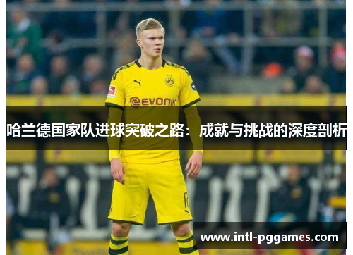 哈兰德国家队进球突破之路:成就与挑战的深度剖析 哈兰德国家队进球突破之路:成就与挑战的深度剖析
