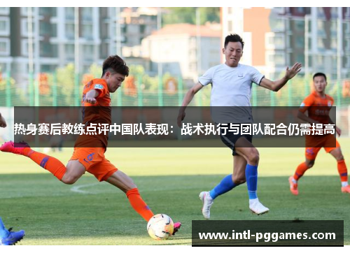 热身赛后教练点评中国队表现:战术执行与团队配合仍需提高 热身赛后教练点评中国队表现:战术执行与团队配合仍需提高