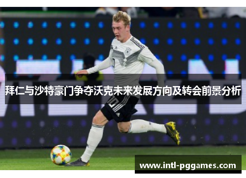 拜仁与沙特豪门争夺沃克未来发展方向及转会前景分析