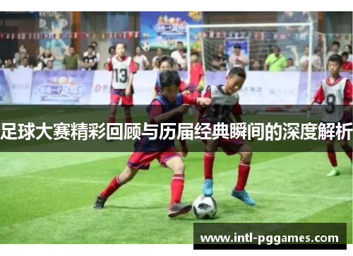足球大赛精彩回顾与历届经典瞬间的深度解析 足球大赛精彩回顾与历届经典瞬间的深度解析