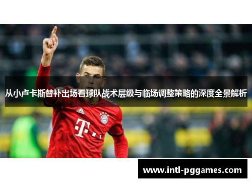 从小卢卡斯替补出场看球队战术层级与临场调整策略的深度全景解析 从小卢卡斯替补出场看球队战术层级与临场调整策略的深度全景解析