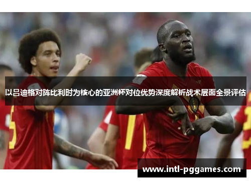 以吕迪格对阵比利时为核心的亚洲杯对位优势深度解析战术层面全景评估 以吕迪格对阵比利时为核心的亚洲杯对位优势深度解析战术层面全景评估
