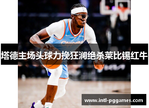 塔德主场头球力挽狂澜绝杀莱比锡红牛