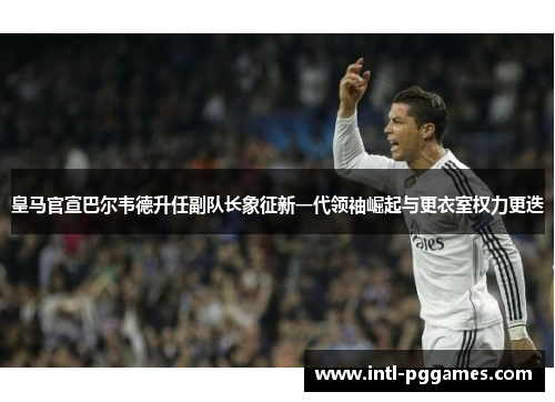 皇马官宣巴尔韦德升任副队长象征新一代领袖崛起与更衣室权力更迭